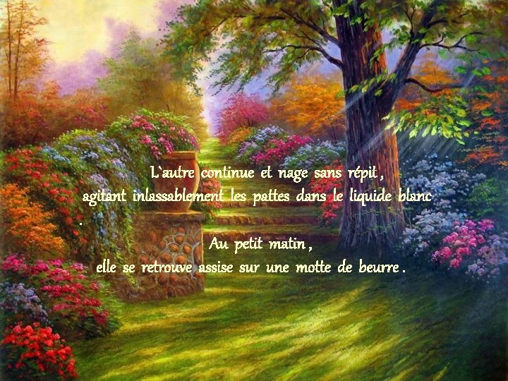L`autre continue et nage sans répit , agitant inlassablement les pattes dans le liquide L`autre continue et nage sans répit , agitant inlassablement les pattes dans le liquide