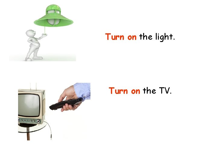 Turn on the light. Turn on the TV. 