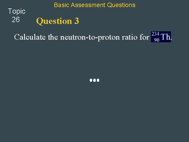 Topic 26 Basic Assessment Questions Question 3 Calculate the neutron-to-proton ratio for . 