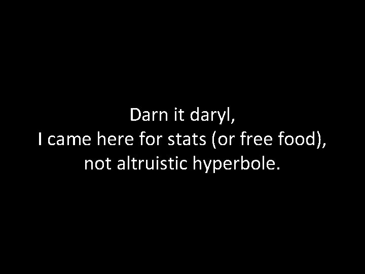 Darn it daryl, I came here for stats (or free food), not altruistic hyperbole.