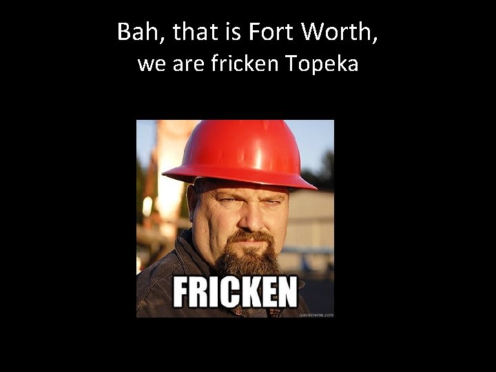 Bah, that is Fort Worth, we are fricken Topeka 