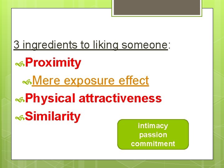 3 ingredients to liking someone: Proximity Mere exposure effect Physical attractiveness Similarity intimacy passion
