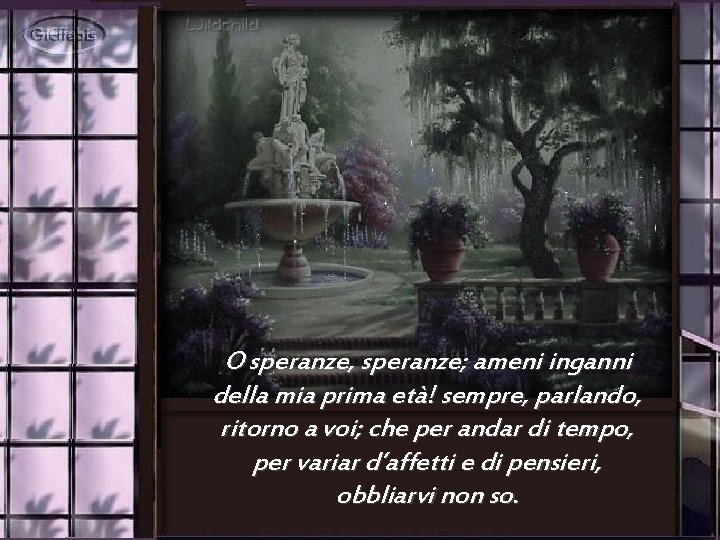 O speranze, speranze; ameni inganni della mia prima età! sempre, parlando, ritorno a voi;