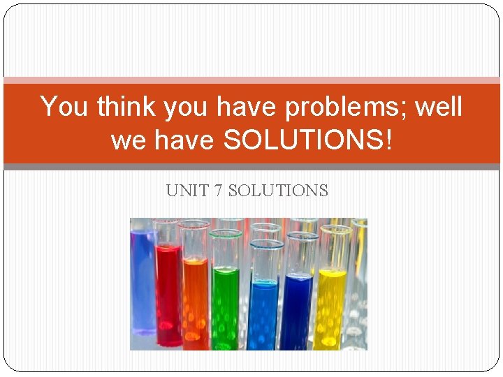 You think you have problems; well we have SOLUTIONS! UNIT 7 SOLUTIONS 