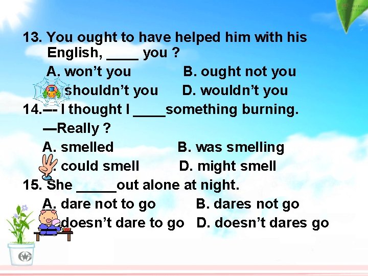 13. You ought to have helped him with his English, ____ you ? A.