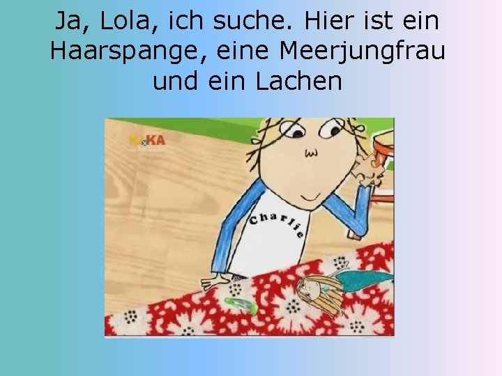 Ja, Lola, ich suche. Hier ist ein Haarspange, eine Meerjungfrau und ein Lachen 