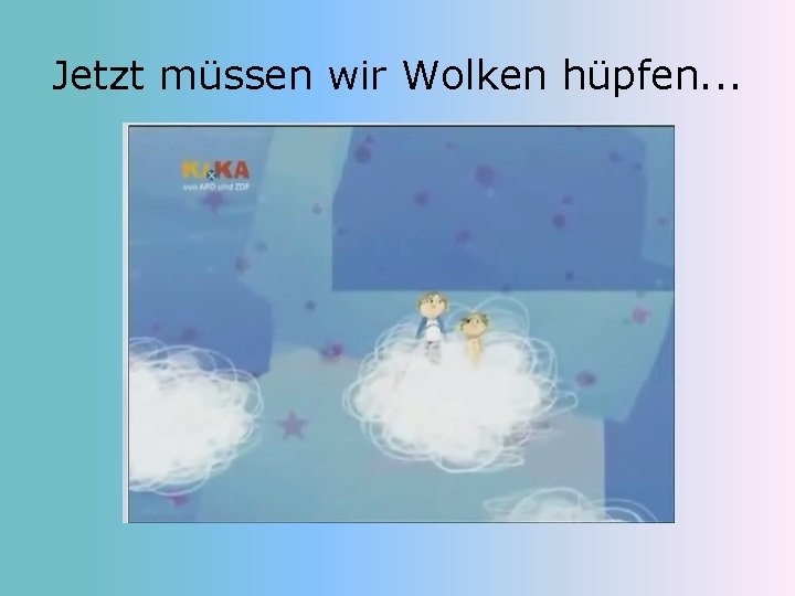 Jetzt müssen wir Wolken hüpfen. . . 