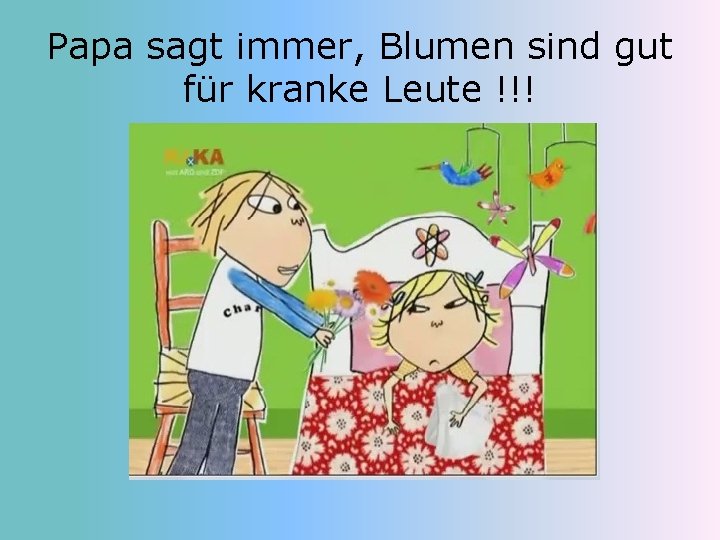 Papa sagt immer, Blumen sind gut für kranke Leute !!! 