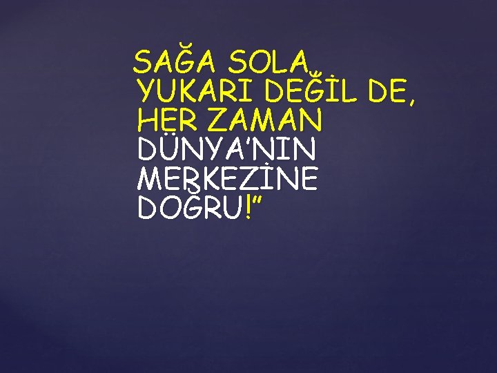 SAĞA SOLA, YUKARI DEĞİL DE, HER ZAMAN DÜNYA’NIN MERKEZİNE DOĞRU!” 