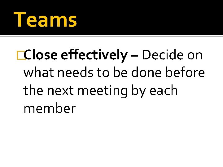 Teams �Close effectively – Decide on what needs to be done before the next