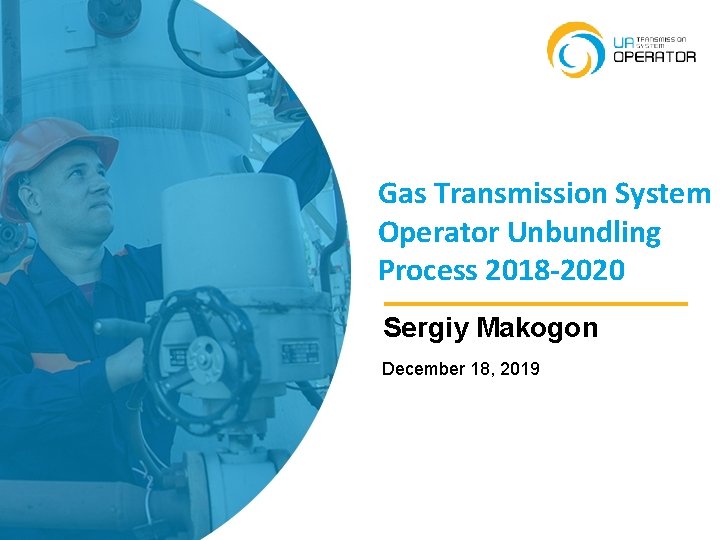 Gas Transmission System Operator Unbundling Process 2018 -2020 Sergiy Makogon December 18, 2019 