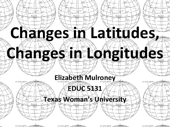 Changes in Latitudes, Changes in Longitudes Elizabeth Mulroney EDUC 5131 Texas Woman’s University 