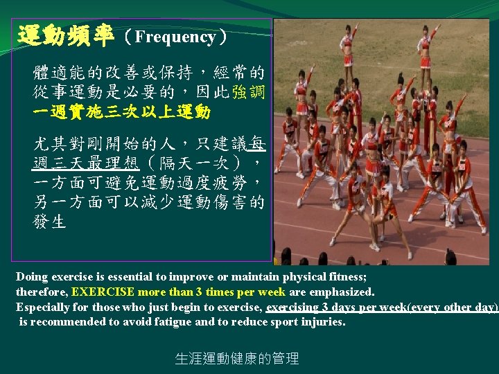 運動頻率（Frequency） 體適能的改善或保持，經常的 從事運動是必要的，因此強調 一週實施三次以上運動 尤其對剛開始的人，只建議每 週三天最理想（隔天一次）， 一方面可避免運動過度疲勞， 另一方面可以減少運動傷害的 發生 Doing exercise is essential to