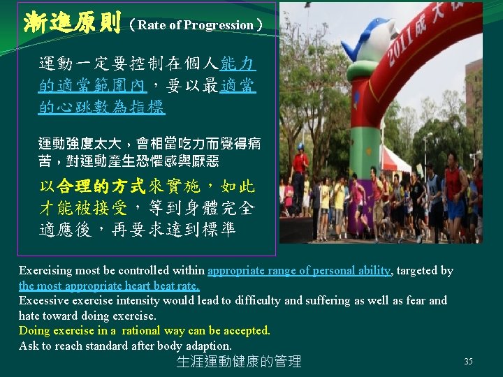 漸進原則（Rate of Progression） 運動一定要控制在個人能力 的適當範圍內，要以最適當 的心跳數為指標 運動強度太大，會相當吃力而覺得痛 苦，對運動產生恐懼感與厭惡 以合理的方式來實施，如此 才能被接受，等到身體完全 適應後，再要求達到標準 Exercising most be