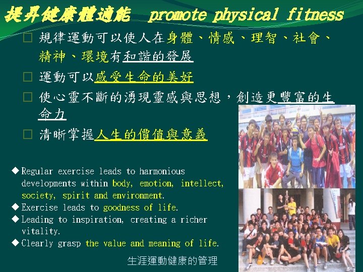 提昇健康體適能 promote physical fitness � 規律運動可以使人在身體、情感、理智、社會、 精神、環境有和諧的發展 � 運動可以感受生命的美好 � 使心靈不斷的湧現靈感與思想，創造更豐富的生 命力 � 清晰掌握人生的價值與意義