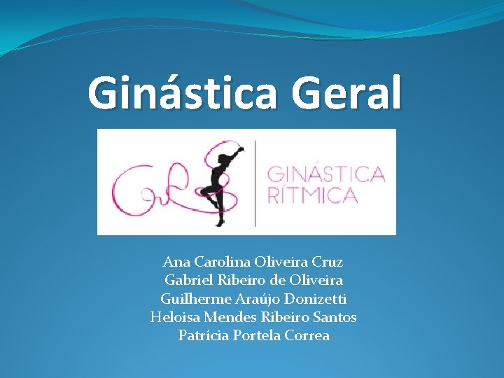 Ginástica Geral Ana Carolina Oliveira Cruz Gabriel Ribeiro de Oliveira Guilherme Araújo Donizetti Heloisa