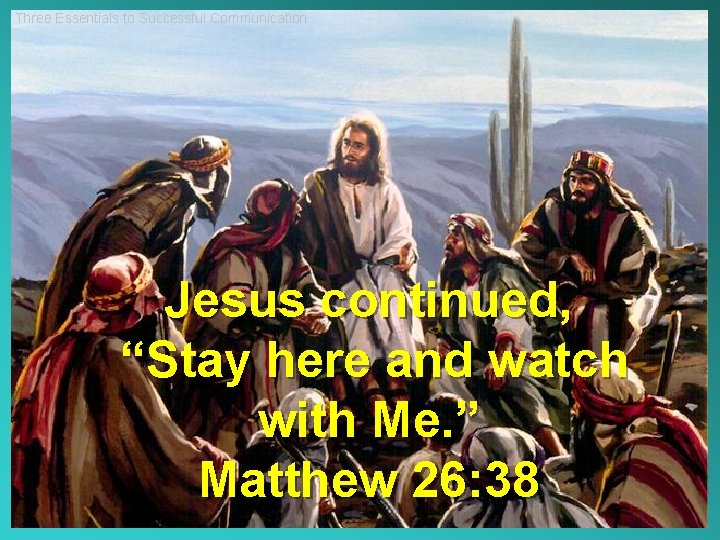 Three Essentials to Successful Communication Jesus continued, “Stay here and watch with Me. ”