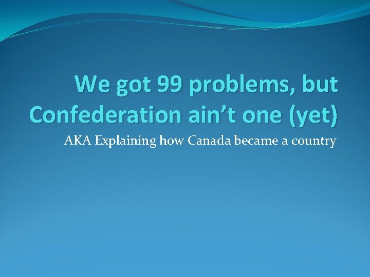 We got 99 problems, but Confederation ain’t one (yet) AKA Explaining how Canada became