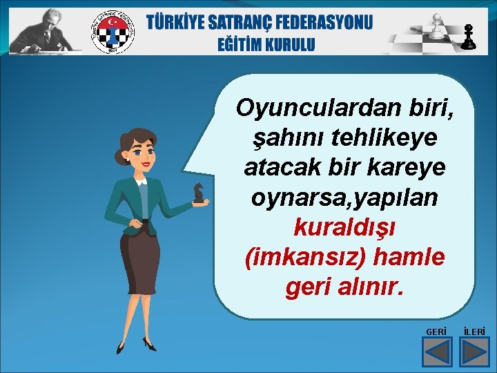 Oyunculardan biri, şahını tehlikeye atacak bir kareye oynarsa, yapılan kuraldışı (imkansız) hamle geri alınır. Oyunculardan biri, şahını tehlikeye atacak bir kareye oynarsa, yapılan kuraldışı (imkansız) hamle geri alınır.