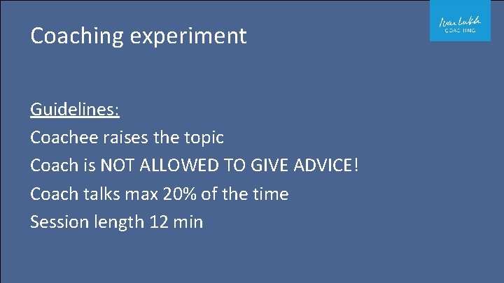 Coaching experiment Guidelines: Coachee raises the topic Coach is NOT ALLOWED TO GIVE ADVICE!