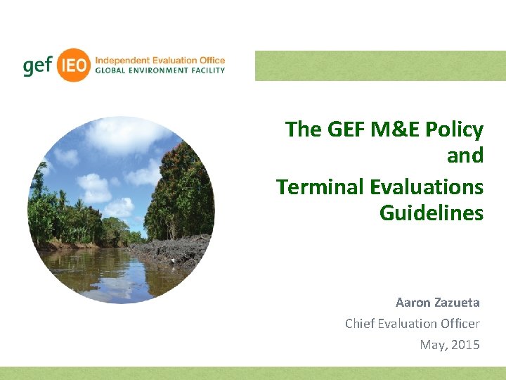 The GEF M&E Policy and Terminal Evaluations Guidelines Aaron Zazueta Chief Evaluation Officer May,