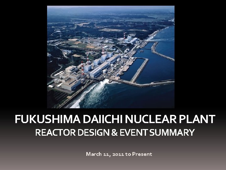 FUKUSHIMA DAIICHI NUCLEAR PLANT REACTOR DESIGN & EVENT SUMMARY March 11, 2011 to Present