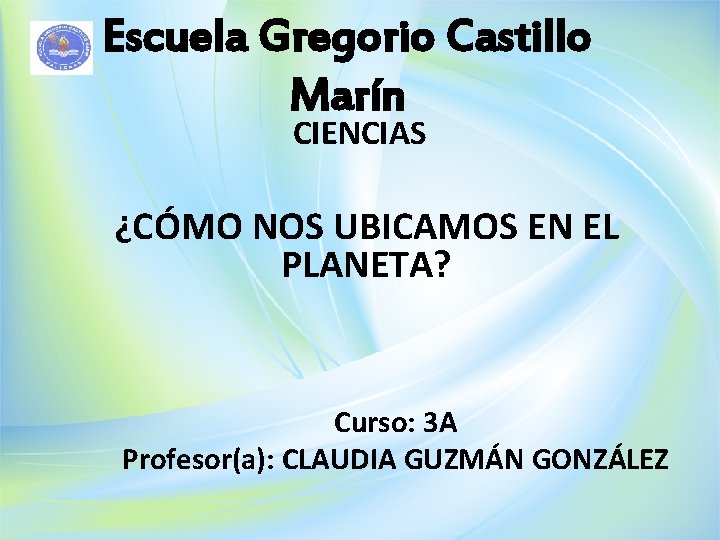 Escuela Gregorio Castillo Marín CIENCIAS ¿CÓMO NOS UBICAMOS EN EL PLANETA? Curso: 3 A