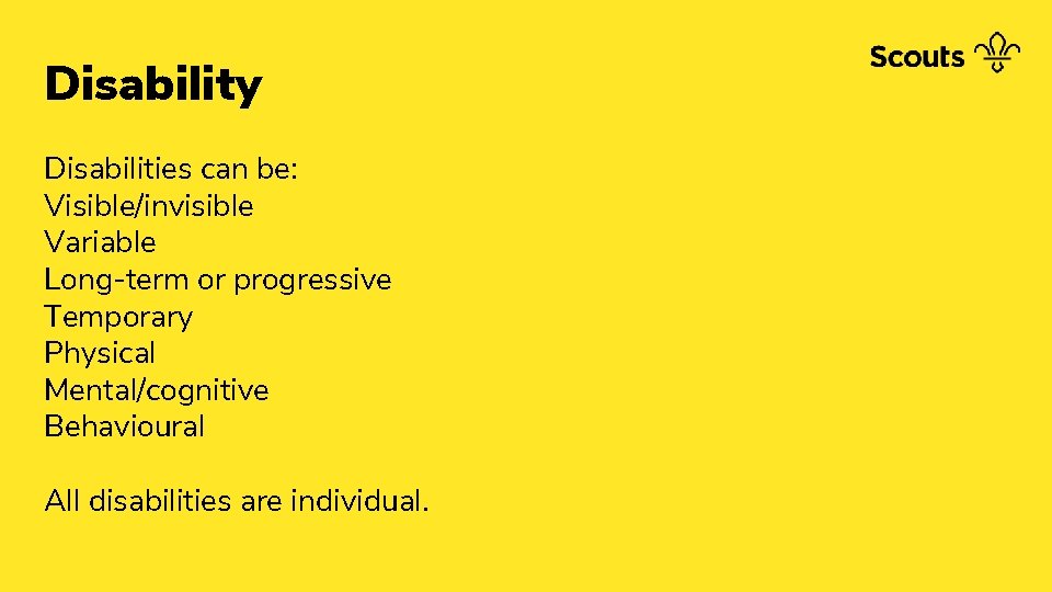 Disability Disabilities can be: Visible/invisible Variable Long-term or progressive Temporary Physical Mental/cognitive Behavioural All
