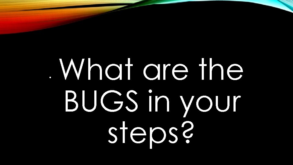  • What are the BUGS in your steps? 