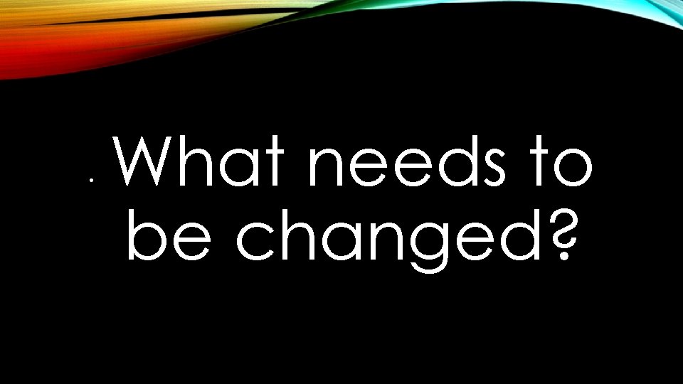  • What needs to be changed? 