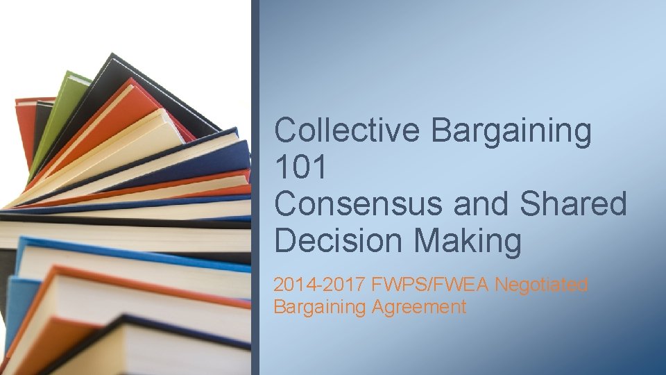Collective Bargaining 101 Consensus and Shared Decision Making 2014 -2017 FWPS/FWEA Negotiated Bargaining Agreement
