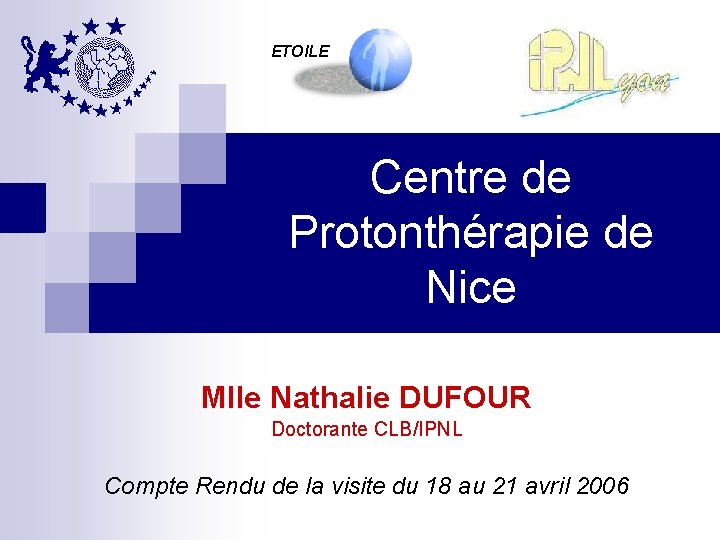 ETOILE Centre de Protonthérapie de Nice Mlle Nathalie DUFOUR Doctorante CLB/IPNL Compte Rendu de