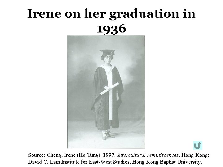 Irene on her graduation in 1936 Source: Cheng, Irene (Ho Tung). 1997. Intercultural reminiscences. Irene on her graduation in 1936 Source: Cheng, Irene (Ho Tung). 1997. Intercultural reminiscences.