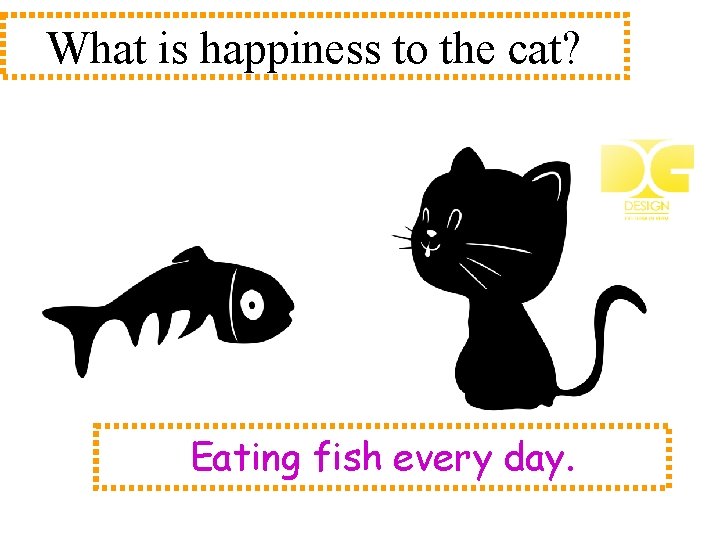 What is happiness to the cat? Eating fish every day. 