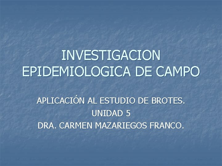 INVESTIGACION EPIDEMIOLOGICA DE CAMPO APLICACIÓN AL ESTUDIO DE BROTES. UNIDAD 5 DRA. CARMEN MAZARIEGOS