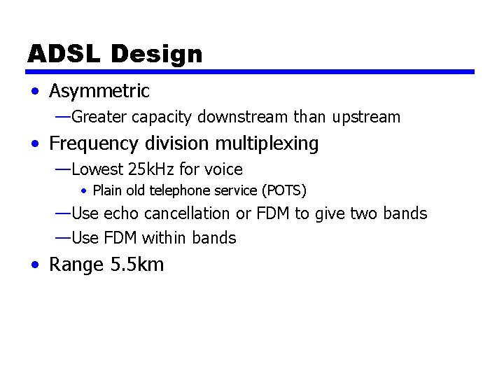 ADSL Design • Asymmetric —Greater capacity downstream than upstream • Frequency division multiplexing —Lowest