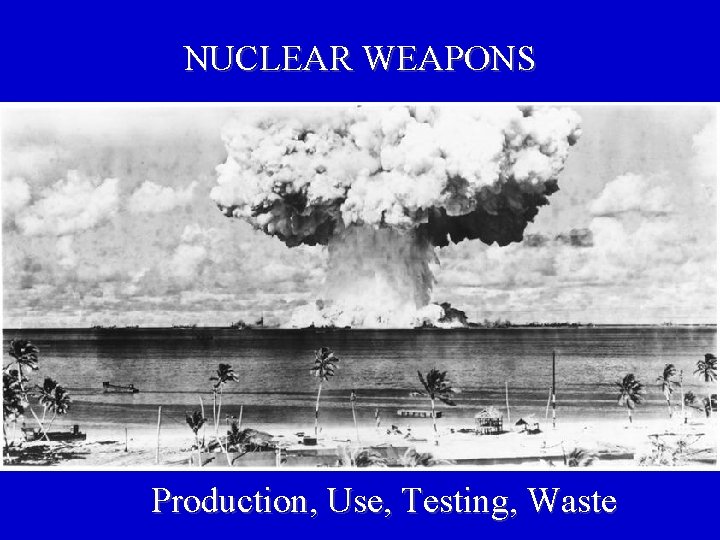 NUCLEAR WEAPONS Production, Use, Testing, Waste 