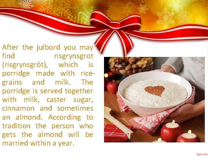 After the julbord you may find risgrynsgrot (risgrynsgröt), which is porridge made with ricegrains