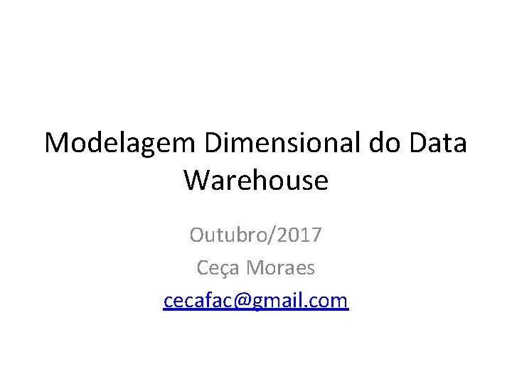 Modelagem Dimensional do Data Warehouse Outubro/2017 Ceça Moraes cecafac@gmail. com 