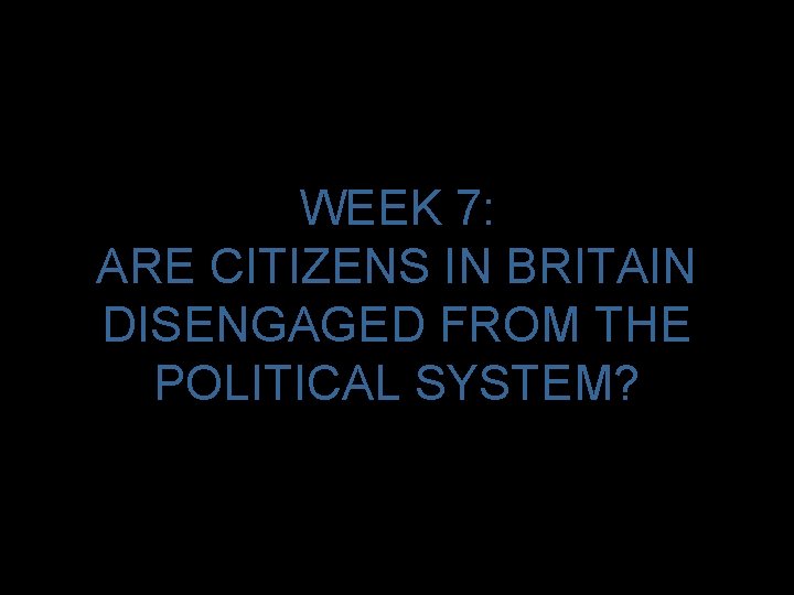 WEEK 7: ARE CITIZENS IN BRITAIN DISENGAGED FROM THE POLITICAL SYSTEM? 