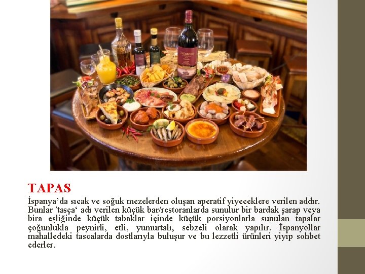 TAPAS İspanya’da sıcak ve soğuk mezelerden oluşan aperatif yiyeceklere verilen addır. Bunlar 'tasça‘ adı