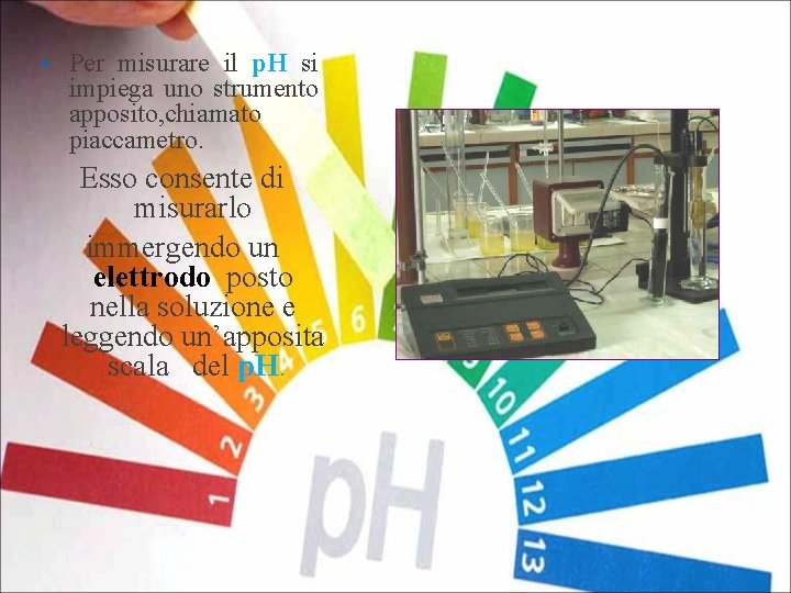 § Per misurare il p. H si impiega uno strumento apposito, chiamato piaccametro. Esso
