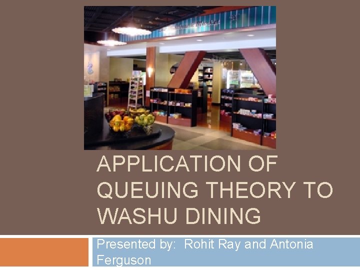 APPLICATION OF QUEUING THEORY TO WASHU DINING Presented by: Rohit Ray and Antonia Ferguson