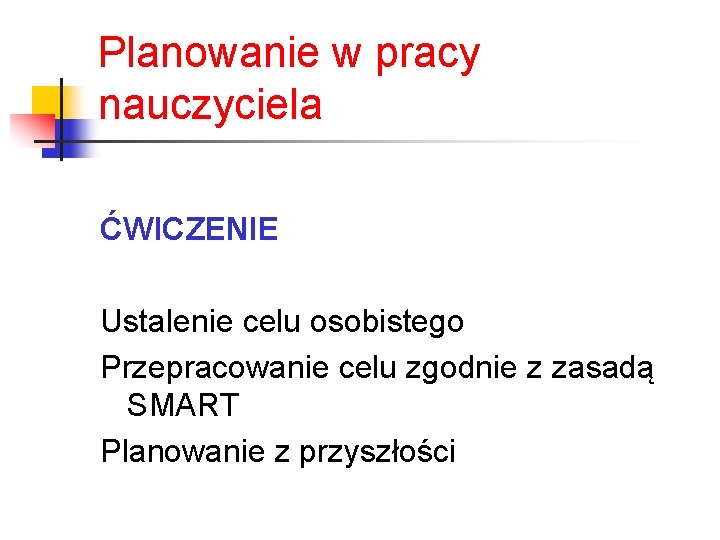 Planowanie w pracy nauczyciela ĆWICZENIE Ustalenie celu osobistego Przepracowanie celu zgodnie z zasadą SMART