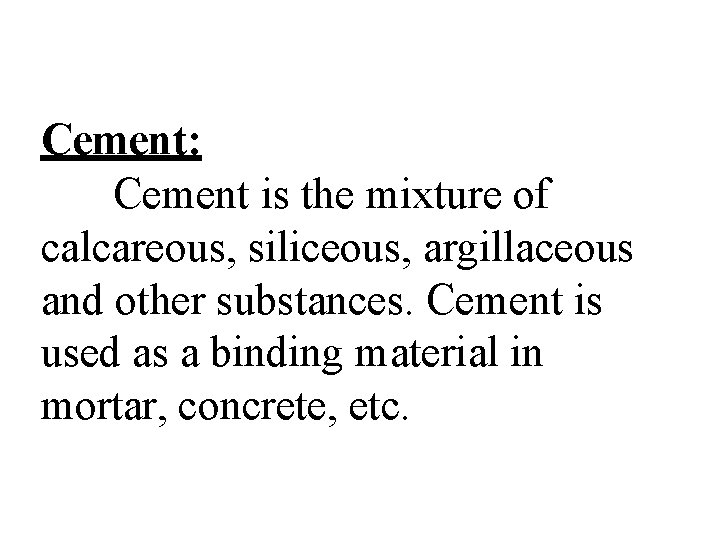 Cement: Cement is the mixture of calcareous, siliceous, argillaceous and other substances. Cement is