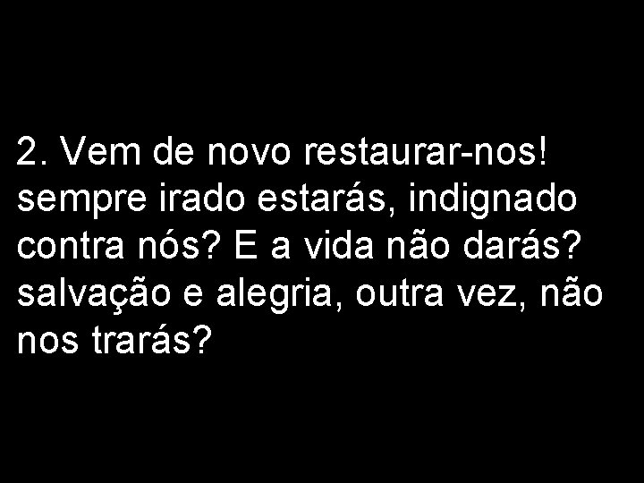 2. Vem de novo restaurar-nos! sempre irado estarás, indignado contra nós? E a vida