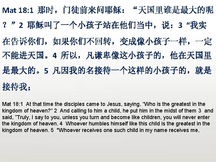 Mat 18: 1 那时，门徒前来问耶稣：“天国里谁是最大的呢 ？” 2 耶稣叫了一个小孩子站在他们当中，说： 3 “我实 在告诉你们，如果你们不回转，变成像小孩子一样，一定 不能进天国。4 所以，凡谦卑像这小孩子的，他在天国里 是最大的。5 凡因我的名接待一个这样的小孩子的，就是