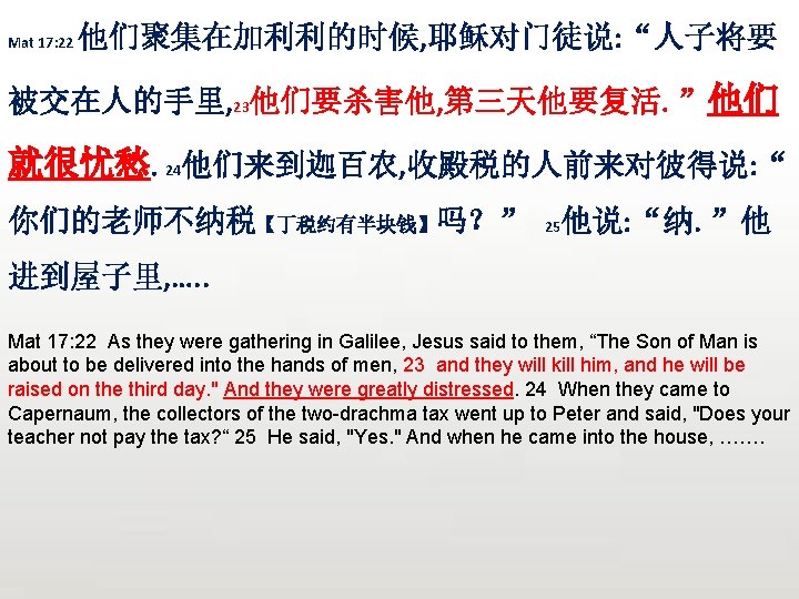 Mat 17: 22 他们聚集在加利利的时候, 耶稣对门徒说: “人子将要 被交在人的手里, 23他们要杀害他, 第三天他要复活。”他们 就很忧愁。24他们来到迦百农, 收殿税的人前来对彼得说: “ 你们的老师不纳税【丁税约有半块钱】吗？” 25