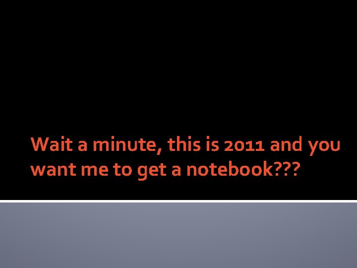 Wait a minute, this is 2011 and you want me to get a notebook?