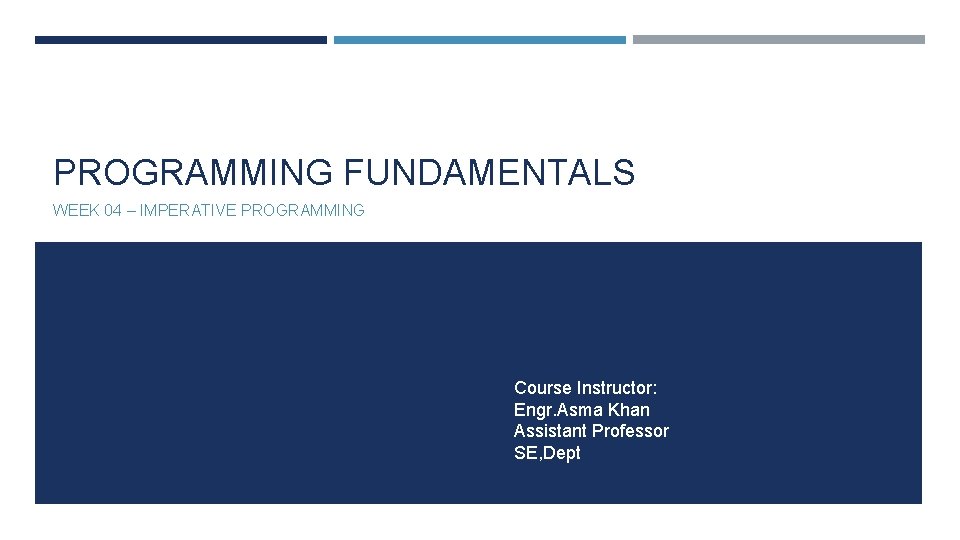 PROGRAMMING FUNDAMENTALS WEEK 04 – IMPERATIVE PROGRAMMING Course Instructor: Engr. Asma Khan Assistant Professor